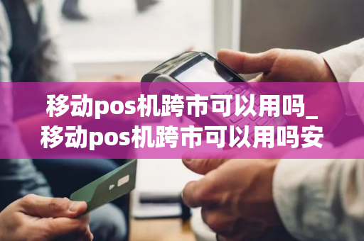 移动pos机跨市可以用吗_移动pos机跨市可以用吗安全吗