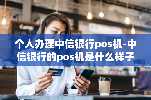 个人办理中信银行pos机-中信银行的pos机是什么样子