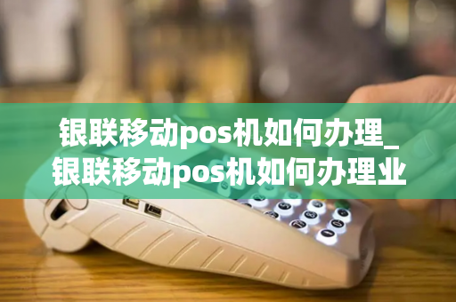 银联移动pos机如何办理_银联移动pos机如何办理业务