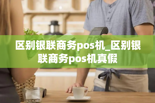 区别银联商务pos机_区别银联商务pos机真假