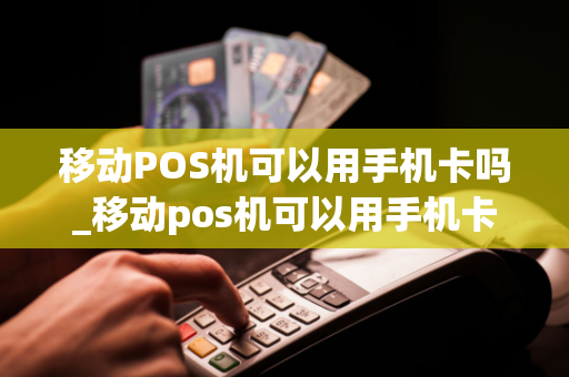 移动POS机可以用手机卡吗_移动pos机可以用手机卡吗