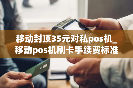 移动封顶35元对私pos机_移动pos机刷卡手续费标准