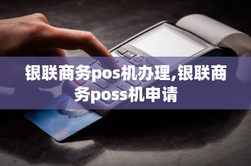 银联商务pos机办理,银联商务poss机申请