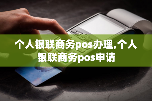 个人银联商务pos办理,个人银联商务pos申请