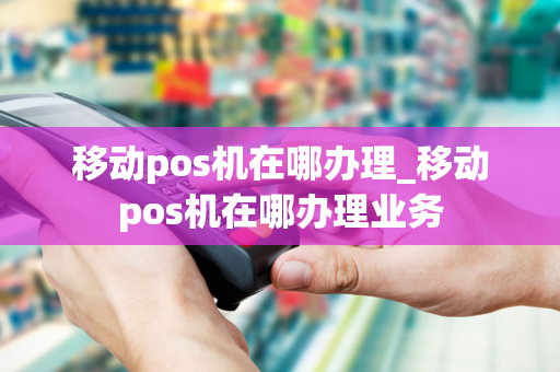 移动pos机在哪办理_移动pos机在哪办理业务