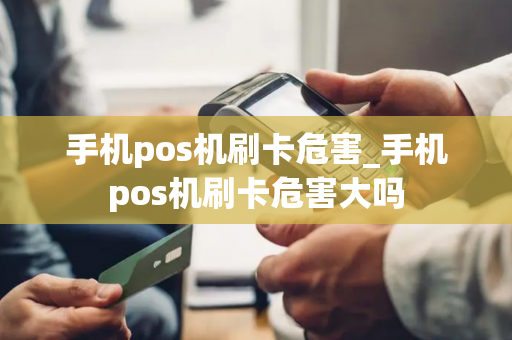 手机pos机刷卡危害_手机pos机刷卡危害大吗