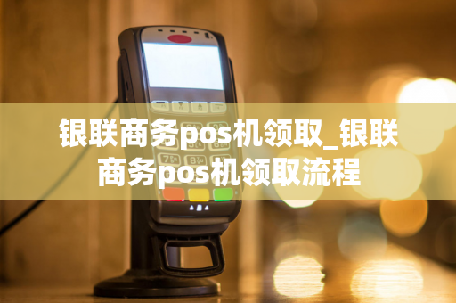 银联商务pos机领取_银联商务pos机领取流程