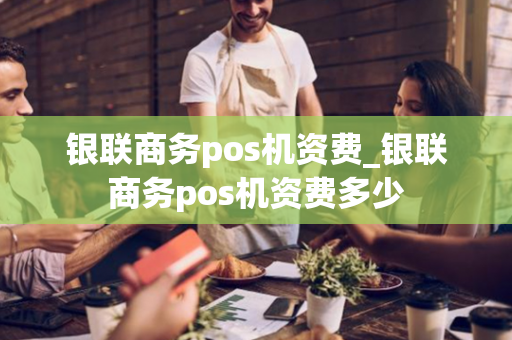 银联商务pos机资费_银联商务pos机资费多少