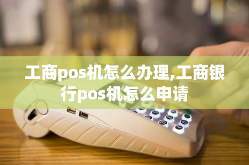 工商pos机怎么办理,工商银行pos机怎么申请