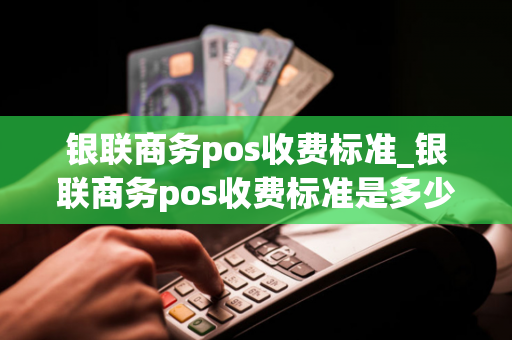 银联商务pos收费标准_银联商务pos收费标准是多少