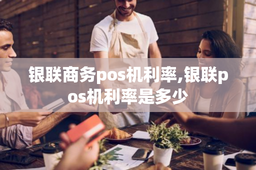 银联商务pos机利率,银联pos机利率是多少