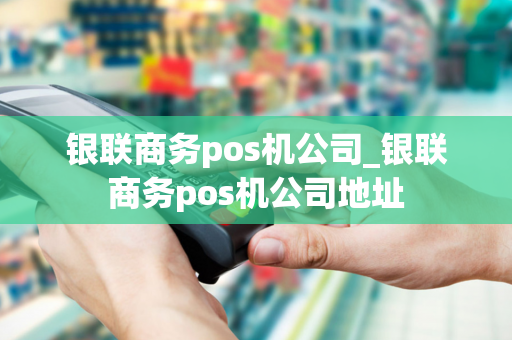 银联商务pos机公司_银联商务pos机公司地址