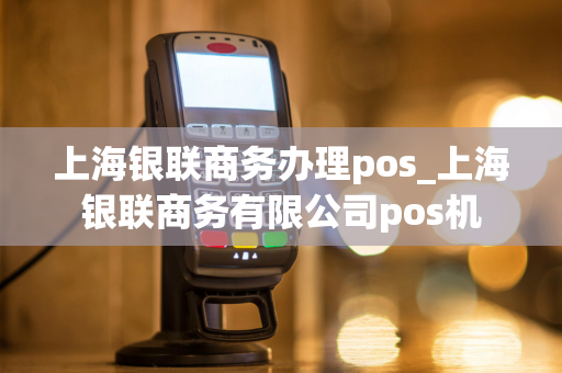 上海银联商务办理pos_上海银联商务有限公司pos机