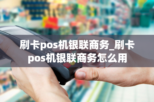 刷卡pos机银联商务_刷卡pos机银联商务怎么用