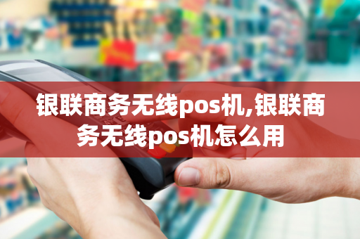 银联商务无线pos机,银联商务无线pos机怎么用