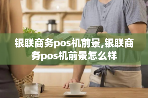 银联商务pos机前景,银联商务pos机前景怎么样