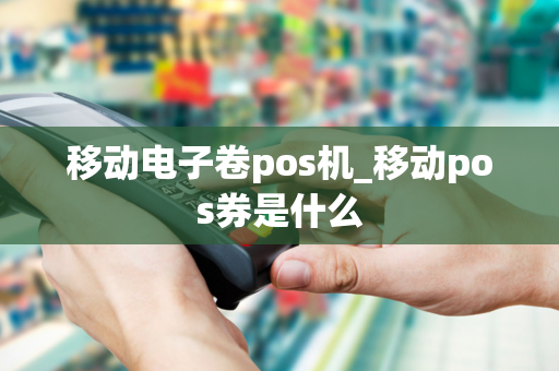 移动电子卷pos机_移动pos券是什么