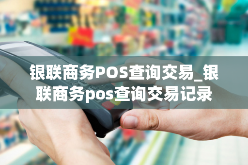 银联商务POS查询交易_银联商务pos查询交易记录