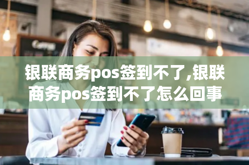 银联商务pos签到不了,银联商务pos签到不了怎么回事