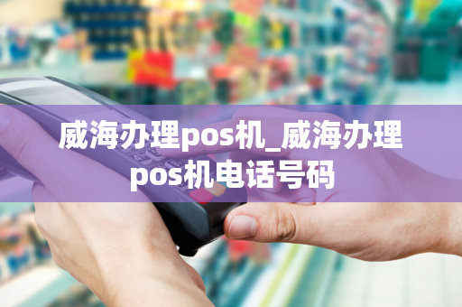 威海办理pos机_威海办理pos机电话号码