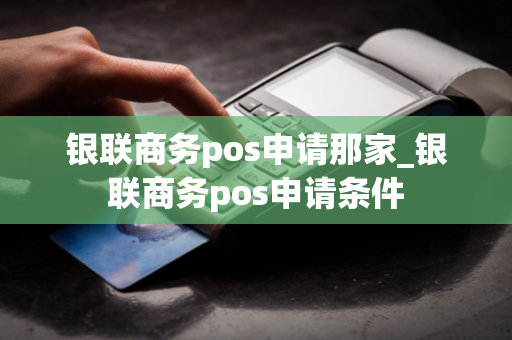 银联商务pos申请那家_银联商务pos申请条件