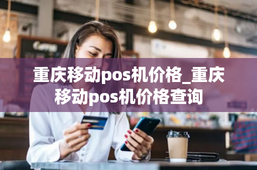 重庆移动pos机价格_重庆移动pos机价格查询