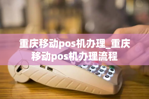 重庆移动pos机办理_重庆移动pos机办理流程