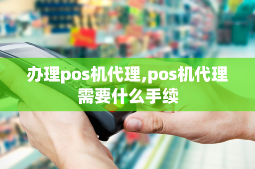 办理pos机代理,pos机代理需要什么手续