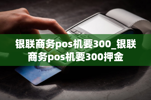 银联商务pos机要300_银联商务pos机要300押金