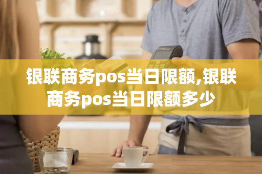 银联商务pos当日限额,银联商务pos当日限额多少