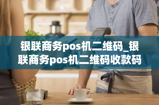 银联商务pos机二维码_银联商务pos机二维码收款码