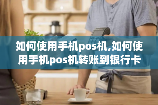 如何使用手机pos机,如何使用手机pos机转账到银行卡