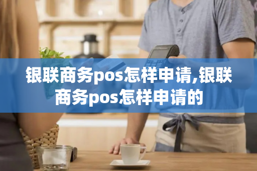 银联商务pos怎样申请,银联商务pos怎样申请的