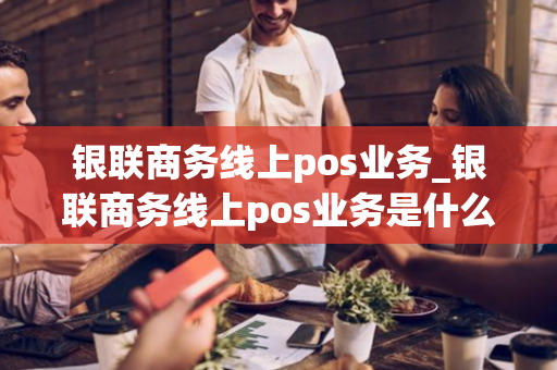 银联商务线上pos业务_银联商务线上pos业务是什么