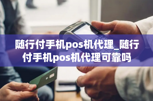 随行付手机pos机代理_随行付手机pos机代理可靠吗