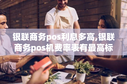 银联商务pos利息多高,银联商务pos机费率表有最高标准吗?