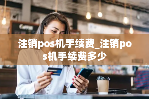 注销pos机手续费_注销pos机手续费多少