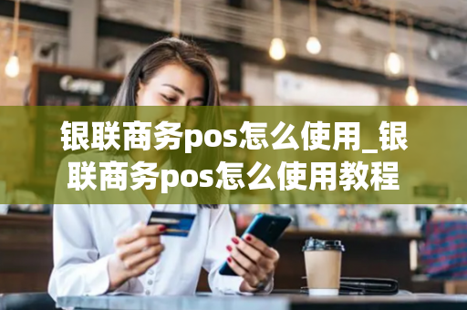 银联商务pos怎么使用_银联商务pos怎么使用教程