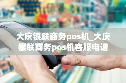 大庆银联商务pos机_大庆银联商务pos机客服电话