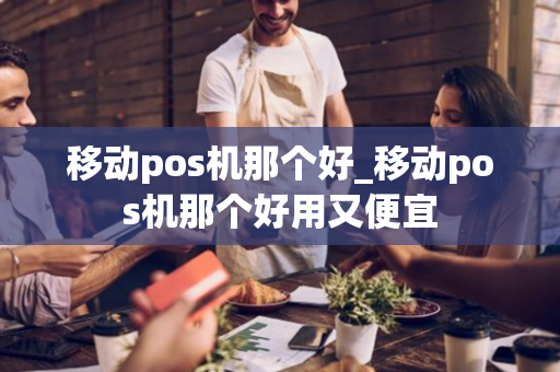 移动pos机那个好_移动pos机那个好用又便宜