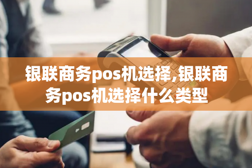 银联商务pos机选择,银联商务pos机选择什么类型