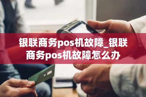 银联商务pos机故障_银联商务pos机故障怎么办