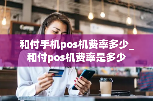 和付手机pos机费率多少_和付pos机费率是多少