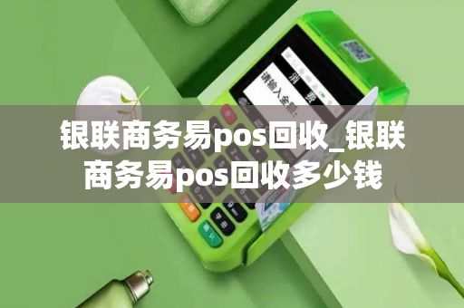 银联商务易pos回收_银联商务易pos回收多少钱