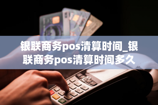 银联商务pos清算时间_银联商务pos清算时间多久