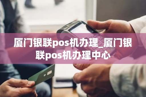 厦门银联pos机办理_厦门银联pos机办理中心