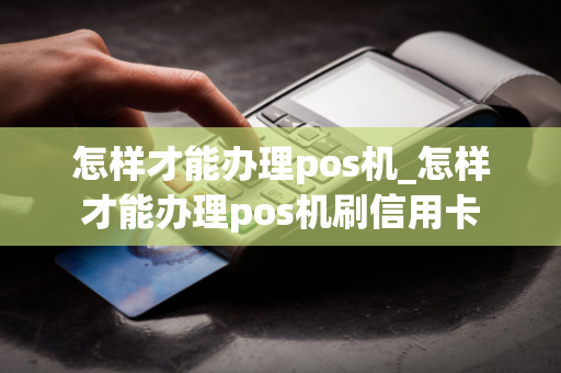 怎样才能办理pos机_怎样才能办理pos机刷信用卡