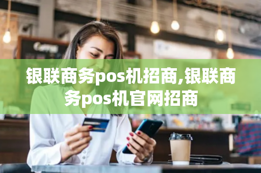 银联商务pos机招商,银联商务pos机官网招商