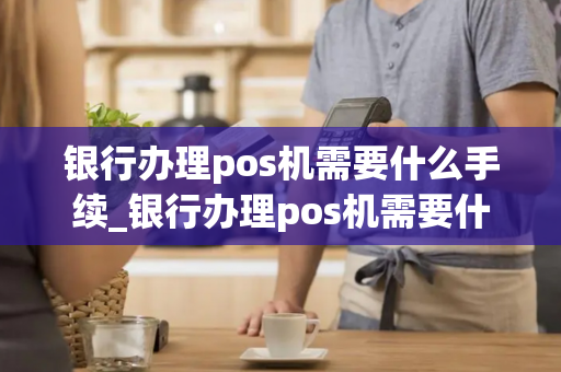 银行办理pos机需要什么手续_银行办理pos机需要什么手续费多少