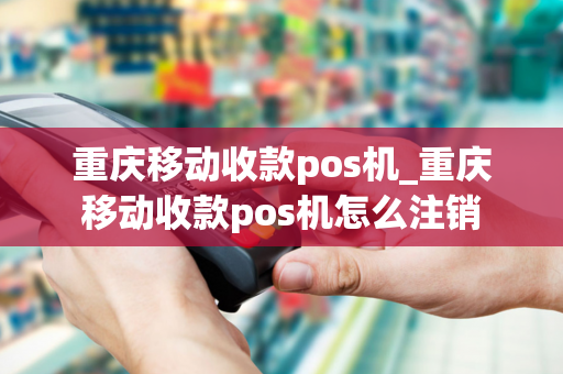 重庆移动收款pos机_重庆移动收款pos机怎么注销